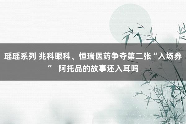 瑶瑶系列 兆科眼科、恒瑞医药争夺第二张“入场券”  阿托品的故事还入耳吗