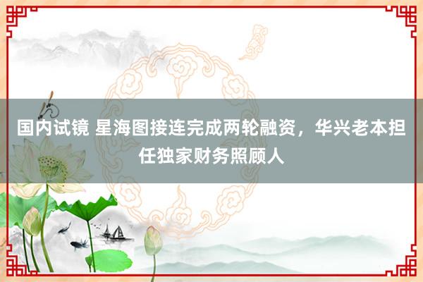 国内试镜 星海图接连完成两轮融资，华兴老本担任独家财务照顾人