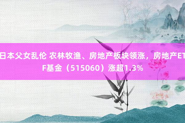 日本父女乱伦 农林牧渔、房地产板块领涨，房地产ETF基金（515060）涨超1.3%