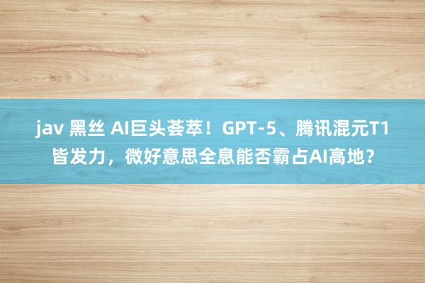 jav 黑丝 AI巨头荟萃！GPT-5、腾讯混元T1皆发力，微好意思全息能否霸占AI高地？