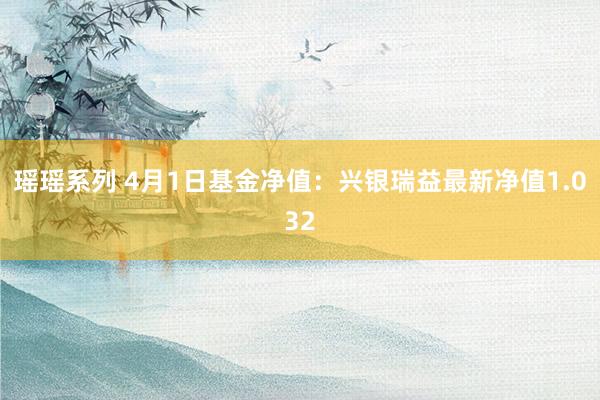 瑶瑶系列 4月1日基金净值：兴银瑞益最新净值1.032