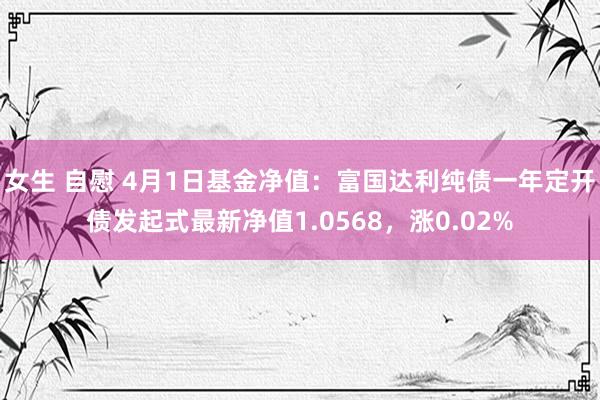 女生 自慰 4月1日基金净值：富国达利纯债一年定开债发起式最新净值1.0568，涨0.02%