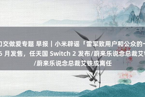 口交做爱专题 早报｜小米辟谣「雷军致用户和公众的一封信」/6 月发售，任天国 Switch 2 发布/蔚来乐说念总裁艾铁成离任