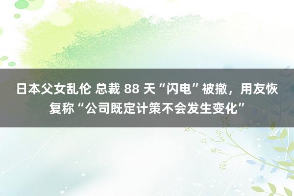 日本父女乱伦 总裁 88 天“闪电”被撤，用友恢复称“公司既定计策不会发生变化”