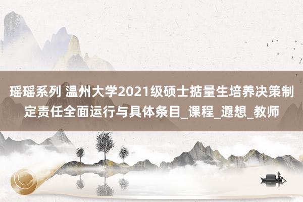 瑶瑶系列 温州大学2021级硕士掂量生培养决策制定责任全面运行与具体条目_课程_遐想_教师