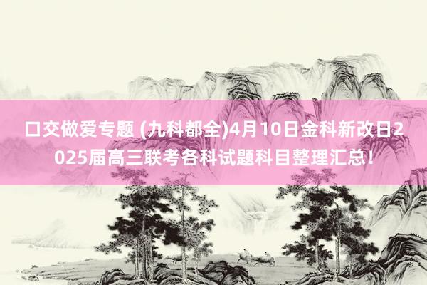 口交做爱专题 (九科都全)4月10日金科新改日2025届高三联考各科试题科目整理汇总！