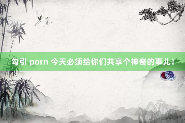 勾引 porn 今天必须给你们共享个神奇的事儿！