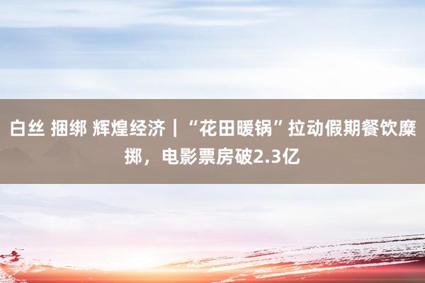 白丝 捆绑 辉煌经济｜“花田暖锅”拉动假期餐饮糜掷，电影票房破2.3亿