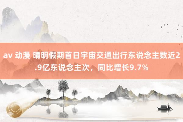 av 动漫 晴明假期首日宇宙交通出行东说念主数近2.9亿东说念主次，同比增长9.7%