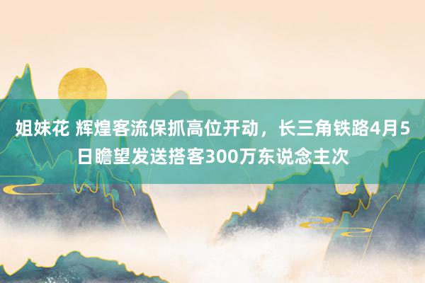 姐妹花 辉煌客流保抓高位开动，长三角铁路4月5日瞻望发送搭客300万东说念主次