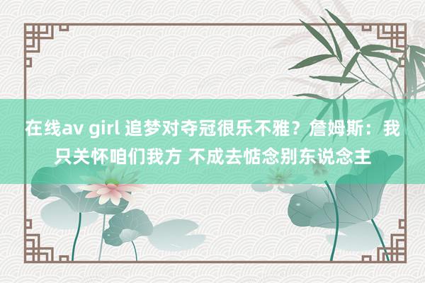 在线av girl 追梦对夺冠很乐不雅？詹姆斯：我只关怀咱们我方 不成去惦念别东说念主