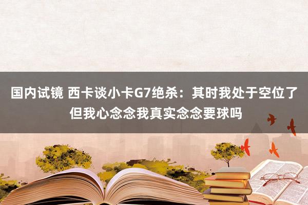 国内试镜 西卡谈小卡G7绝杀：其时我处于空位了 但我心念念我真实念念要球吗