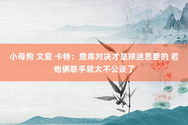小母狗 文爱 卡特：詹库对决才是球迷思要的 若他俩联手就太不公谈了