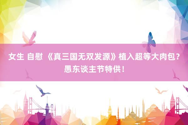 女生 自慰 《真三国无双发源》植入超等大肉包？愚东谈主节特供！