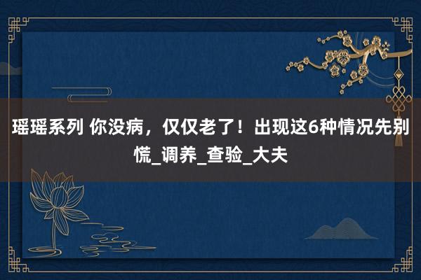 瑶瑶系列 你没病，仅仅老了！出现这6种情况先别慌_调养_查验_大夫