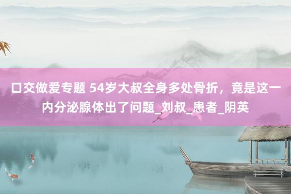 口交做爱专题 54岁大叔全身多处骨折，竟是这一内分泌腺体出了问题_刘叔_患者_阴英