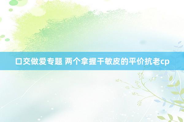 口交做爱专题 两个拿握干敏皮的平价抗老cp