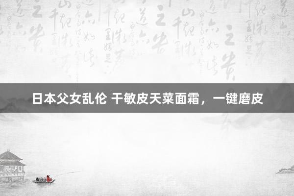 日本父女乱伦 干敏皮天菜面霜，一键磨皮