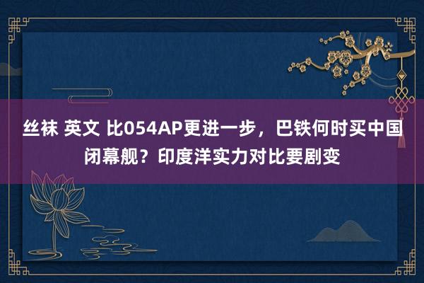 丝袜 英文 比054AP更进一步，巴铁何时买中国闭幕舰？印度洋实力对比要剧变