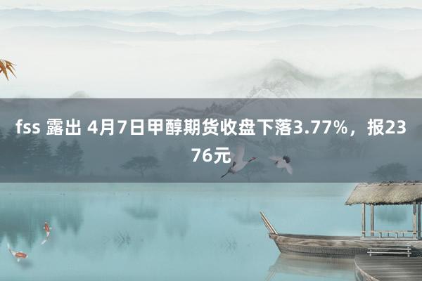 fss 露出 4月7日甲醇期货收盘下落3.77%，报2376元