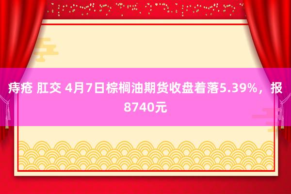 痔疮 肛交 4月7日棕榈油期货收盘着落5.39%，报8740元