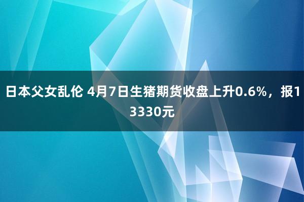 日本父女乱伦 4月7日生猪期货收盘上升0.6%，报13330元