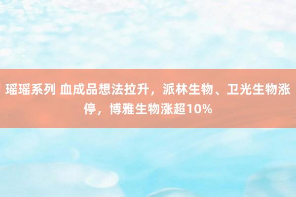 瑶瑶系列 血成品想法拉升，派林生物、卫光生物涨停，博雅生物涨超10%