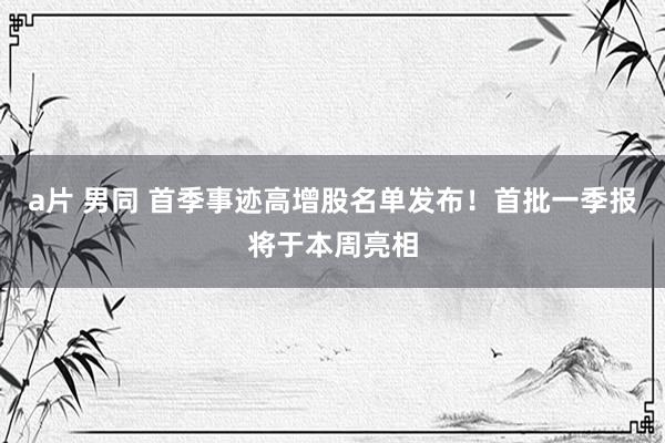 a片 男同 首季事迹高增股名单发布！首批一季报将于本周亮相
