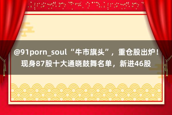 @91porn_soul “牛市旗头”，重仓股出炉！现身87股十大通晓鼓舞名单，新进46股
