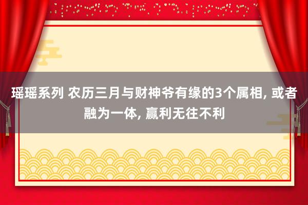 瑶瑶系列 农历三月与财神爷有缘的3个属相， 或者融为一体， 赢利无往不利