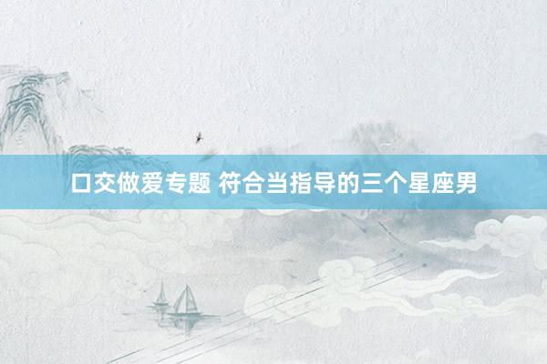口交做爱专题 符合当指导的三个星座男