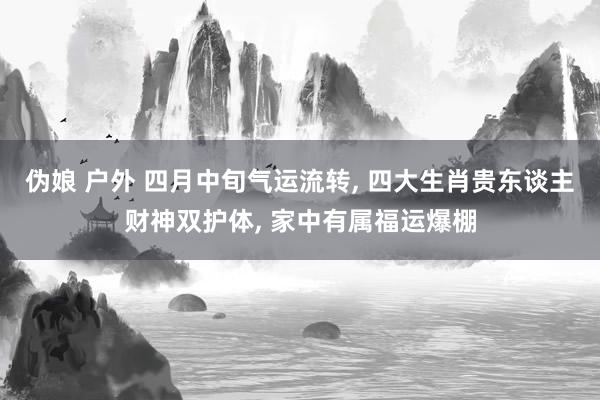 伪娘 户外 四月中旬气运流转， 四大生肖贵东谈主财神双护体， 家中有属福运爆棚