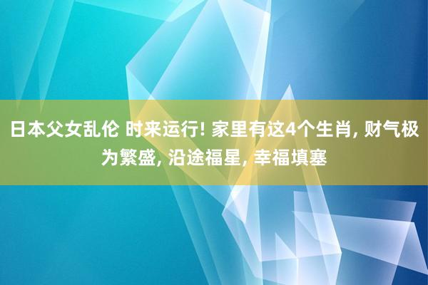 日本父女乱伦 时来运行! 家里有这4个生肖， 财气极为繁盛， 沿途福星， 幸福填塞