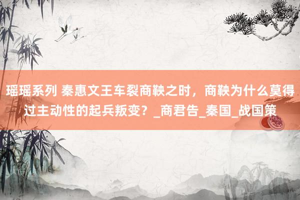 瑶瑶系列 秦惠文王车裂商鞅之时，商鞅为什么莫得过主动性的起兵叛变？_商君告_秦国_战国策