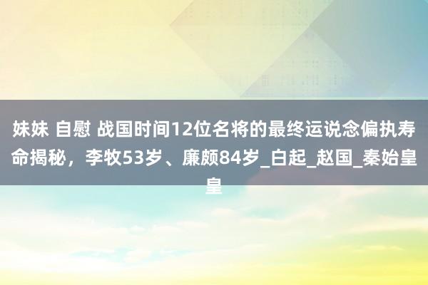妹妹 自慰 战国时间12位名将的最终运说念偏执寿命揭秘，李牧53岁、廉颇84岁_白起_赵国_秦始皇