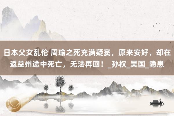 日本父女乱伦 周瑜之死充满疑窦，原来安好，却在返益州途中死亡，无法再回！_孙权_吴国_隐患