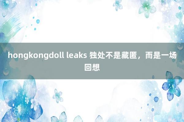 hongkongdoll leaks 独处不是藏匿，而是一场回想