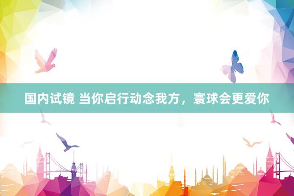 国内试镜 当你启行动念我方，寰球会更爱你