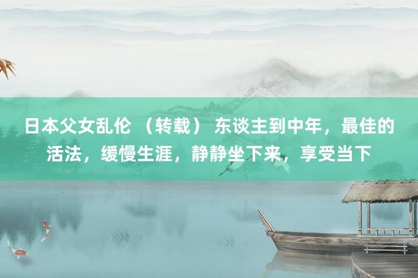 日本父女乱伦 （转载） 东谈主到中年，最佳的活法，缓慢生涯，静静坐下来，享受当下