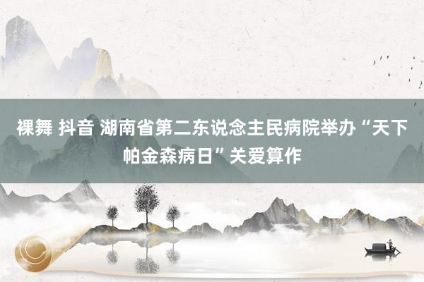 裸舞 抖音 湖南省第二东说念主民病院举办“天下帕金森病日”关爱算作