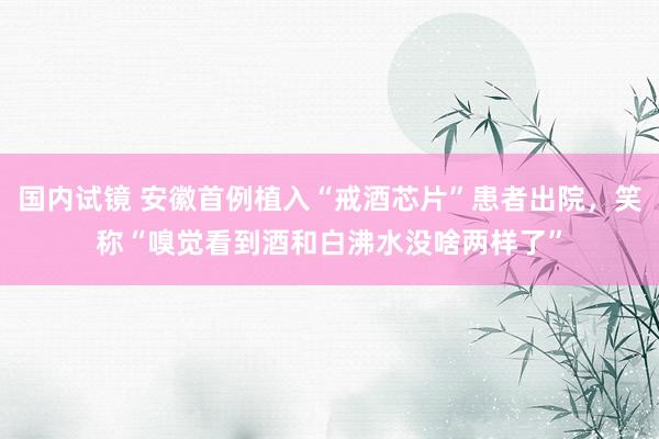 国内试镜 安徽首例植入“戒酒芯片”患者出院，笑称“嗅觉看到酒和白沸水没啥两样了”