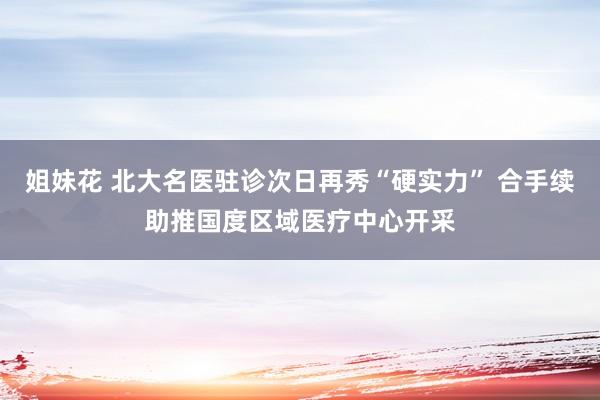 姐妹花 北大名医驻诊次日再秀“硬实力” 合手续助推国度区域医疗中心开采