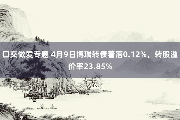口交做爱专题 4月9日博瑞转债着落0.12%，转股溢价率23.85%