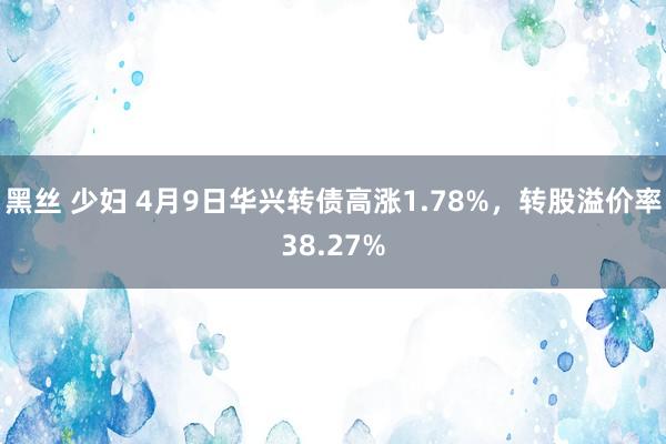黑丝 少妇 4月9日华兴转债高涨1.78%，转股溢价率38.27%