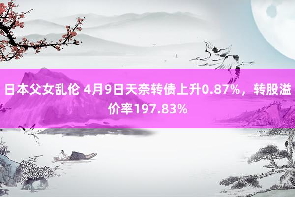 日本父女乱伦 4月9日天奈转债上升0.87%，转股溢价率197.83%