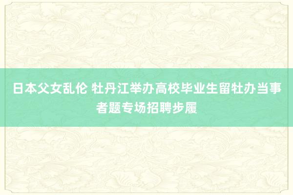 日本父女乱伦 牡丹江举办高校毕业生留牡办当事者题专场招聘步履