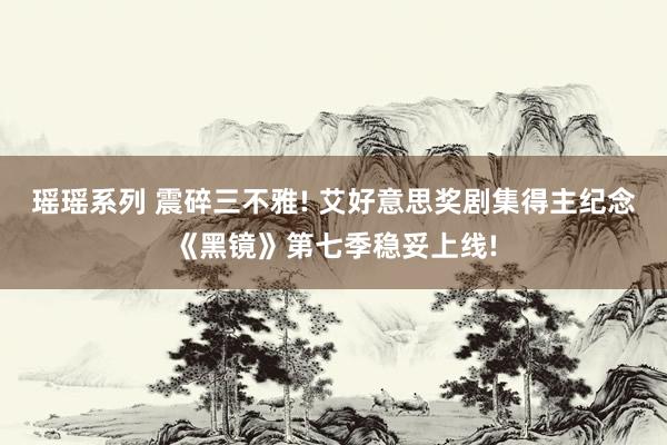 瑶瑶系列 震碎三不雅! 艾好意思奖剧集得主纪念《黑镜》第七季稳妥上线!