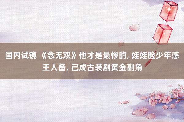 国内试镜 《念无双》他才是最惨的， 娃娃脸少年感王人备， 已成古装剧黄金副角