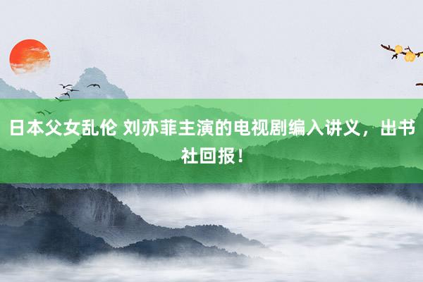 日本父女乱伦 刘亦菲主演的电视剧编入讲义，出书社回报！