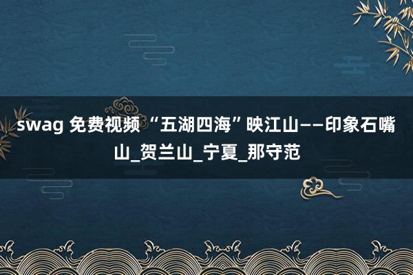 swag 免费视频 “五湖四海”映江山——印象石嘴山_贺兰山_宁夏_那守范